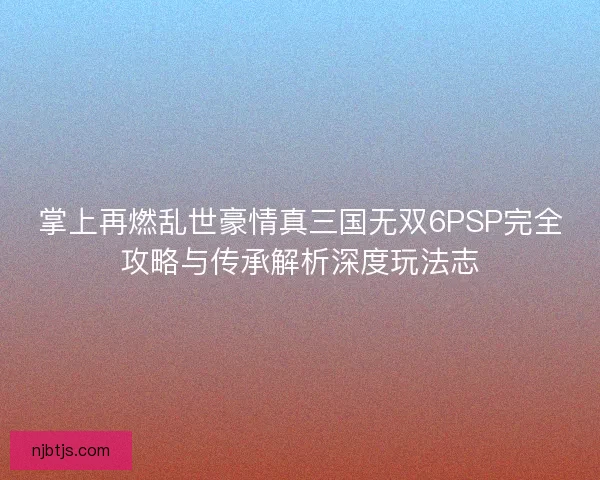 掌上再燃乱世豪情真三国无双6PSP完全攻略与传承解析深度玩法志