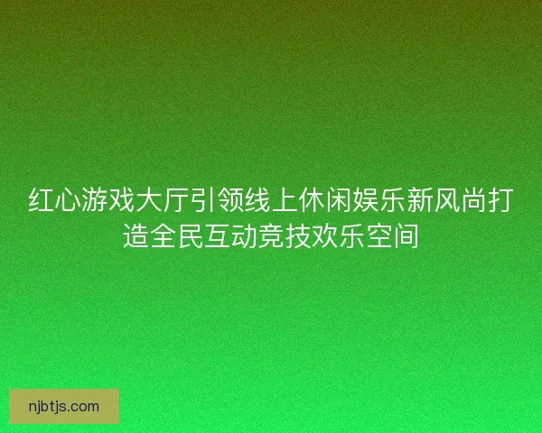 红心游戏大厅引领线上休闲娱乐新风尚打造全民互动竞技欢乐空间