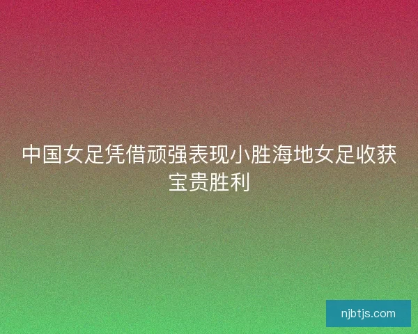 中国女足凭借顽强表现小胜海地女足收获宝贵胜利