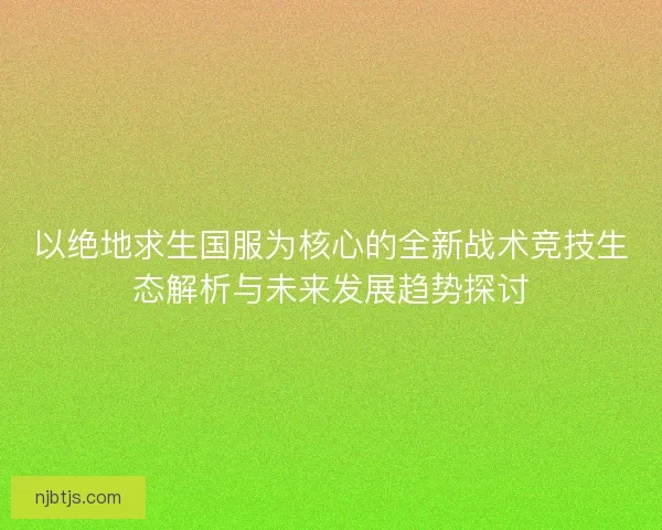 以绝地求生国服为核心的全新战术竞技生态解析与未来发展趋势探讨