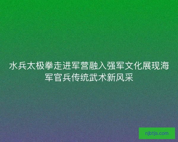 水兵太极拳走进军营融入强军文化展现海军官兵传统武术新风采