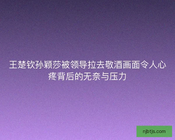 王楚钦孙颖莎被领导拉去敬酒画面令人心疼背后的无奈与压力