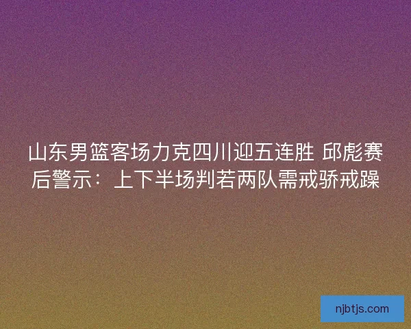 山东男篮客场力克四川迎五连胜 邱彪赛后警示：上下半场判若两队需戒骄戒躁