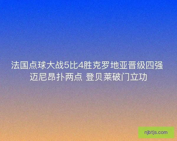 法国点球大战5比4胜克罗地亚晋级四强 迈尼昂扑两点 登贝莱破门立功