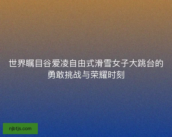 世界瞩目谷爱凌自由式滑雪女子大跳台的勇敢挑战与荣耀时刻