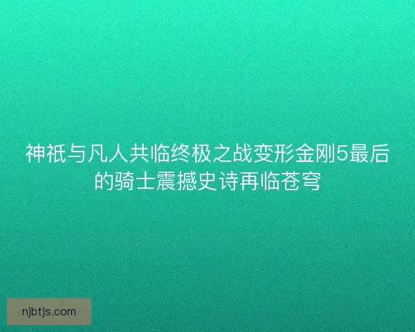 神祇与凡人共临终极之战变形金刚5最后的骑士震撼史诗再临苍穹