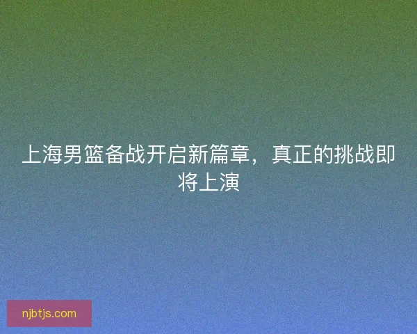 上海男篮备战开启新篇章，真正的挑战即将上演