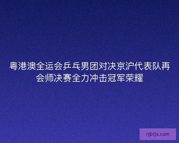 粤港澳全运会乒乓男团对决京沪代表队再会师决赛全力冲击冠军荣耀