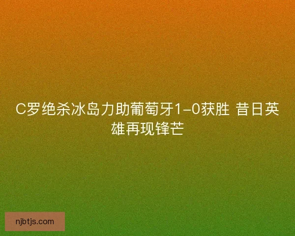 C罗绝杀冰岛力助葡萄牙1-0获胜 昔日英雄再现锋芒