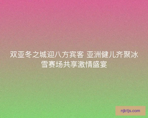 双亚冬之城迎八方宾客 亚洲健儿齐聚冰雪赛场共享激情盛宴