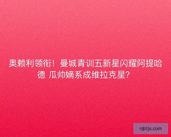 奥赖利领衔！曼城青训五新星闪耀阿提哈德 瓜帅嫡系成维拉克星？