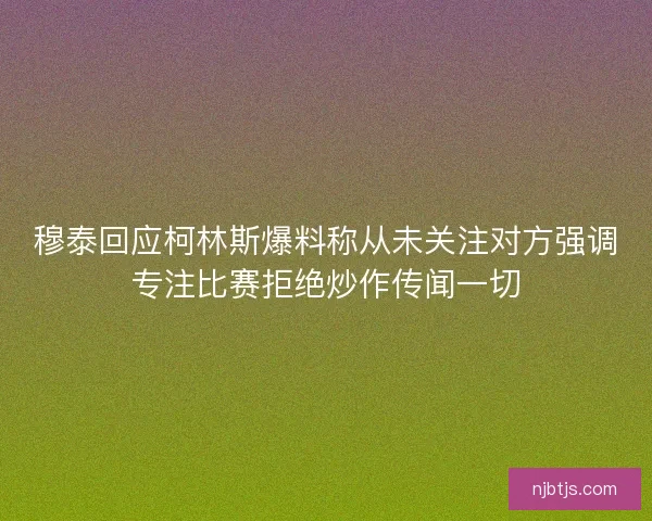 穆泰回应柯林斯爆料称从未关注对方强调专注比赛拒绝炒作传闻一切