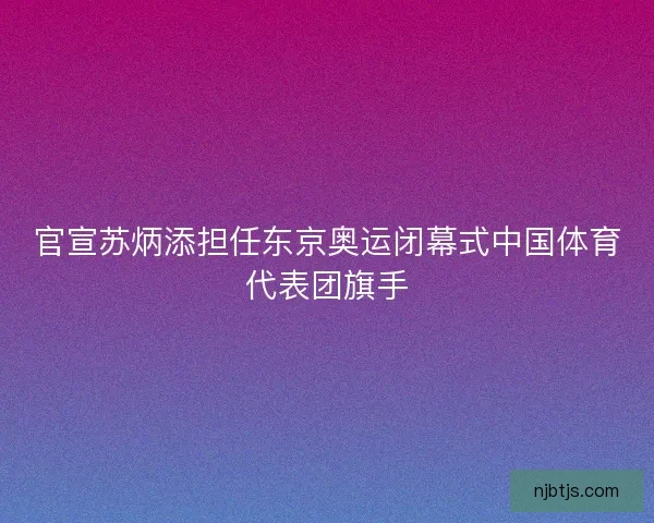 官宣苏炳添担任东京奥运闭幕式中国体育代表团旗手 官宣苏炳添担任东京奥运闭幕式中国体育代表团旗手