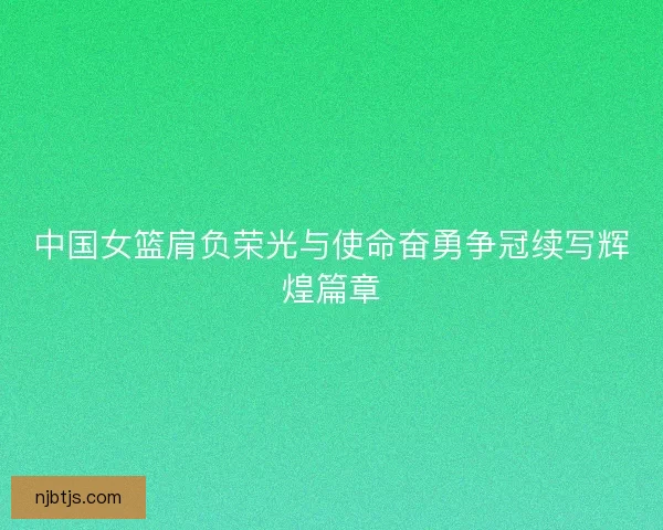 中国女篮肩负荣光与使命奋勇争冠续写辉煌篇章 中国女篮肩负荣光与使命奋勇争冠续写辉煌篇章