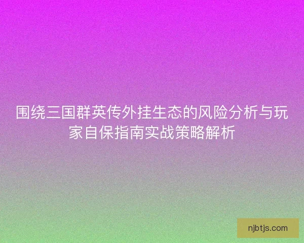 围绕三国群英传外挂生态的风险分析与玩家自保指南实战策略解析