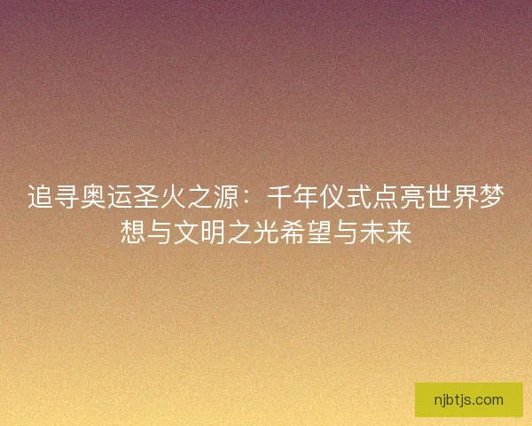 追寻奥运圣火之源：千年仪式点亮世界梦想与文明之光希望与未来