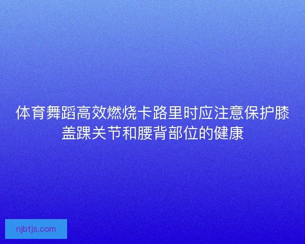 体育舞蹈高效燃烧卡路里时应注意保护膝盖踝关节和腰背部位的健康